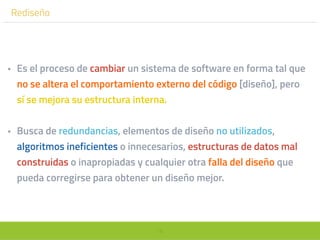 76
Rediseño
• Es el proceso de cambiar un sistema de software en forma tal que
no se altera el comportamiento externo del código [diseño], pero
sí se mejora su estructura interna.
• Busca de redundancias, elementos de diseño no utilizados,
algoritmos ineficientes o innecesarios, estructuras de datos mal
construidas o inapropiadas y cualquier otra falla del diseño que
pueda corregirse para obtener un diseño mejor.
 