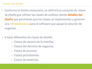 80
Clases de diseño
• Conforme el diseño evoluciona, se definirá un conjunto de clases
de diseño que refinan las clases de análisis, dando detalles del
diseño que permitirán que las clases se implementen y generen
una infraestructura para el software que apoye la solución de
negocios.
• 5 tipos diferentes de clases de diseño:
• Clases de usuario de la interfaz.
• Clases del dominio de negocios.
• Clases de proceso.
• Clases persistentes.
• Clases de sistemas.
 