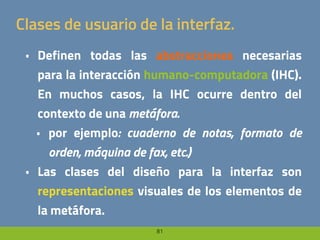 81
Clases de usuario de la interfaz.
• Definen todas las abstracciones necesarias
para la interacción humano-computadora (IHC).
En muchos casos, la IHC ocurre dentro del
contexto de una metáfora.
• por ejemplo: cuaderno de notas, formato de
orden, máquina de fax, etc.)
• Las clases del diseño para la interfaz son
representaciones visuales de los elementos de
la metáfora.
 