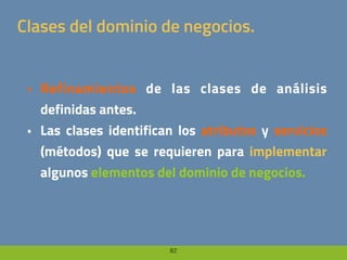 82
Clases del dominio de negocios.
• Refinamientos de las clases de análisis
definidas antes.
• Las clases identifican los atributos y servicios
(métodos) que se requieren para implementar
algunos elementos del dominio de negocios.
 