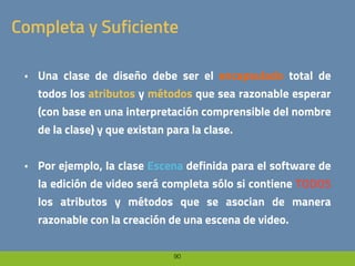 90
Completa y Suficiente
• Una clase de diseño debe ser el encapsulado total de
todos los atributos y métodos que sea razonable esperar
(con base en una interpretación comprensible del nombre
de la clase) y que existan para la clase.
• Por ejemplo, la clase Escena definida para el software de
la edición de video será completa sólo si contiene TODOS
los atributos y métodos que se asocian de manera
razonable con la creación de una escena de video.
 