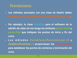 91
Primitivismo
• Los métodos asociados con una clase de diseño deben
centrarse en el cumplimiento de un servicio para la clase.
• Por ejemplo, la clase VideoClip para el software de la
edición de video tal vez tenga los atributos punto-inicial y
punto-final que indiquen los puntos de inicio y fin del
corto.
• L o s m é t o d o s E s t a b l e c e r P u n t o I n i c i a l ( ) y
EstablecerPuntoFinal ( ) proporcionan los únicos medios
para establecer los puntos de comienzo y terminación del
corto.
 