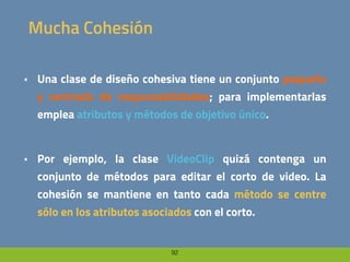 92
Mucha Cohesión
• Una clase de diseño cohesiva tiene un conjunto pequeño
y centrado de responsabilidades; para implementarlas
emplea atributos y métodos de objetivo único.
• Por ejemplo, la clase VideoClip quizá contenga un
conjunto de métodos para editar el corto de video. La
cohesión se mantiene en tanto cada método se centre
sólo en los atributos asociados con el corto.
 