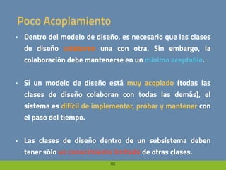 93
Poco Acoplamiento
• Dentro del modelo de diseño, es necesario que las clases
de diseño colaboren una con otra. Sin embargo, la
colaboración debe mantenerse en un mínimo aceptable.
• Si un modelo de diseño está muy acoplado (todas las
clases de diseño colaboran con todas las demás), el
sistema es difícil de implementar, probar y mantener con
el paso del tiempo.
• Las clases de diseño dentro de un subsistema deben
tener sólo un conocimiento limitado de otras clases.
 