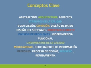 94
Conceptos Clave
ABSTRACCIÓN, ARQUITECTURA, ASPECTOS
ATRIBUTOS DE LA CALIDAD.
BUEN DISEÑO, COHESIÓN, DISEÑO DE DATOS
DISEÑO DEL SOFTWARE, ORIENTADO A OBJETO
DIVISIÓN DE PROBLEMAS, INDEPENDENCIA
FUNCIONAL,
LINEAMIENTOS DE LA CALIDAD
MODULARIDAD , OCULTAMIENTO DE INFORMACIÓN
PATRONES, PROCESO DE DISEÑO, REDISEÑO ,
REFINAMIENTO.
 