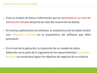 98
Elementos diseño de datos
• Crea un modelo de datos o información que se representa en un nivel de
abstracción elevado (el punto de vista del usuario de los datos).
• En muchas aplicaciones de software, la arquitectura de los datos tendrá
una influencia profunda en la arquitectura del software que debe
procesarlo.
• En el nivel de la aplicación, la traducción de un modelo de datos
(obtenido como parte de la ingeniería de los requerimientos) a una base
de datos es crucial para lograr los objetivos de negocios de un sistema.
 
