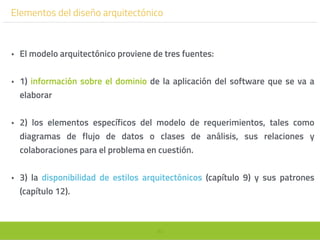 99
Elementos del diseño arquitectónico
• El modelo arquitectónico proviene de tres fuentes:
• 1) información sobre el dominio de la aplicación del software que se va a
elaborar
• 2) los elementos específicos del modelo de requerimientos, tales como
diagramas de flujo de datos o clases de análisis, sus relaciones y
colaboraciones para el problema en cuestión.
• 3) la disponibilidad de estilos arquitectónicos (capítulo 9) y sus patrones
(capítulo 12).
 