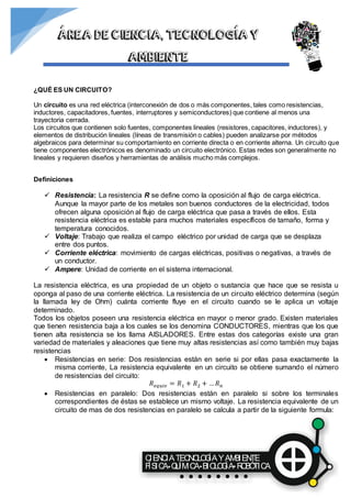 CIENCIATECNOLOGÍAYAMBIENTE
FÍSICA QUÍMICA BIOLOGÍA ROBÓTICA
ÁREA DE CIENCIA, TECNOLOGÍA Y
AMBIENTE
¿QUÉ ES UN CIRCUITO?
Un circuito es una red eléctrica (interconexión de dos o más componentes, tales como resistencias,
inductores, capacitadores, fuentes, interruptores y semiconductores) que contiene al menos una
trayectoria cerrada.
Los circuitos que contienen solo fuentes, componentes lineales (resistores, capacitores, inductores), y
elementos de distribución lineales (líneas de transmisión o cables) pueden analizarse por métodos
algebraicos para determinar su comportamiento en corriente directa o en corriente alterna. Un circuito que
tiene componentes electrónicos es denominado un circuito electrónico. Estas redes son generalmente no
lineales y requieren diseños y herramientas de análisis mucho más complejos.
Definiciones
 Resistencia: La resistencia R se define como la oposición al flujo de carga eléctrica.
Aunque la mayor parte de los metales son buenos conductores de la electricidad, todos
ofrecen alguna oposición al flujo de carga eléctrica que pasa a través de ellos. Esta
resistencia eléctrica es estable para muchos materiales específicos de tamaño, forma y
temperatura conocidos.
 Voltaje: Trabajo que realiza el campo eléctrico por unidad de carga que se desplaza
entre dos puntos.
 Corriente eléctrica: movimiento de cargas eléctricas, positivas o negativas, a través de
un conductor.
 Ampere: Unidad de corriente en el sistema internacional.
La resistencia eléctrica, es una propiedad de un objeto o sustancia que hace que se resista u
oponga al paso de una corriente eléctrica. La resistencia de un circuito eléctrico determina (según
la llamada ley de Ohm) cuánta corriente fluye en el circuito cuando se le aplica un voltaje
determinado.
Todos los objetos poseen una resistencia eléctrica en mayor o menor grado. Existen materiales
que tienen resistencia baja a los cuales se los denomina CONDUCTORES, mientras que los que
tienen alta resistencia se los llama AISLADORES. Entre estas dos categorías existe una gran
variedad de materiales y aleaciones que tiene muy altas resistencias así como también muy bajas
resistencias
 Resistencias en serie: Dos resistencias están en serie si por ellas pasa exactamente la
misma corriente, La resistencia equivalente en un circuito se obtiene sumando el número
de resistencias del circuito:
𝑅 𝑒𝑞𝑢𝑖𝑣 = 𝑅1 + 𝑅2 + … 𝑅 𝑛
 Resistencias en paralelo: Dos resistencias están en paralelo si sobre los terminales
correspondientes de éstas se establece un mismo voltaje. La resistencia equivalente de un
circuito de mas de dos resistencias en paralelo se calcula a partir de la siguiente formula:
 