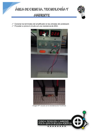 CIENCIATECNOLOGÍAYAMBIENTE
FÍSICA QUÍMICA BIOLOGÍA ROBÓTICA
ÁREA DE CIENCIA, TECNOLOGÍA Y
AMBIENTE
 Conectar los terminales del amplificador en las entradas del protoboard.
 Proceder a cerrar el circuito con una resistencia de 220𝛺.
Imagen Nº1 circuito con la resistencia de 10 ohmios
 