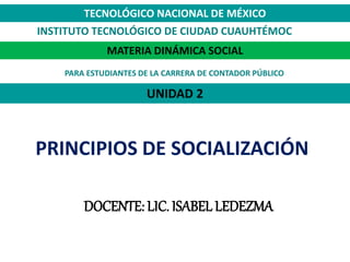 UNIDAD 2
DOCENTE: LIC. ISABEL LEDEZMA
MATERIA DINÁMICA SOCIAL
TECNOLÓGICO NACIONAL DE MÉXICO
INSTITUTO TECNOLÓGICO DE CIUDAD CUAUHTÉMOC
PRINCIPIOS DE SOCIALIZACIÓN
PARA ESTUDIANTES DE LA CARRERA DE CONTADOR PÚBLICO
 