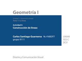 Geometría I
Unidad 1: Geometría lineal
Tema 1: La línea
Actividad 3:
Construcción de líneas
Carlos Santiago Guarneros No. 416002977
grupo 9111
Diseño y Comunicación Visual
UNAM
FES-C
DCV
 