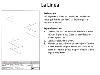La Línea
Problema 4.
Por el punto A fuera de la recta BC, trazar una
recta que forme con la BC un ángulo igual al
ángulo dado NMO.
Segunda solución:
1. Traza la línea BC en posición paralela al dado
MO del ángulo dado (usar las escudaras en
primera posición).
2. Localizar el punto A de BC.
3. Alinear las escuadras en primera posición con
el lado MN del ángulo dado y desliza la de 45
hasta alcanzar el punto proporcionado; traa el
ángulo resultante.
 