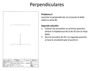 Perpendiculares
Problema 5
Levantar la perpendicular en el punto A dado
sobre la recta BC.
Segunda solución:
1. Colocar las escuadras en primera posición;
alinear la hipotenusa de la de 45 con la recta
dada.
2. Gira la escuadra de 45 a la segunda posición
y traza la resultante por el punto A.
 