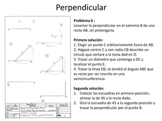 Perpendicular
Problema 6 :
Levantar la perpendicular en el extremo B de una
recta AB, sin prolongarla.
Primera solución:
1. Elegir un punto C arbitrariamente fuera de AB.
2. Hágase centro C y con radio CB describe un
círculo que cortará a la recta dad en D.
3. Trazar un diámetro que contenga a DC y
localizar el punto E.
4. Trazar la línea EB; se tendrá el ángulo ABE que
es recto por ser inscrito en una
semicircunferencia.
Segunda solución:
1. Colocar las escuadras en primera posición;
alinear la de 45 a la recta dada.
2. Gira la escuadra de 45 a la segunda posición y
trazar la perpendicular por el punto B.
 