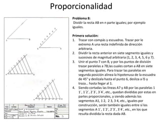 Proporcionalidad
Problema 8:
Dividir la recta AB en n parte iguales; por ejemplo
iguales.
Primera solución:
1. Trazar con compás y escuadras. Trazar por le
extremo A una recta indefinida de dirección
arbitraria.
2. Dividir la recta anterior en siete segmento iguales y
sucesivos de magnitud arbitraria (1, 2, 3, 4, 5, 6 y 7).
3. Unir el punto 7 con B, y por los puntos de división
trazar paralelas a 7B,las cuales cortan a AB en siete
segmentos iguales. Para trazar las paralelas en
segunda posición alinea la hipotenusa de la escuadra
de 45° y deslízala hasta el punto 6, desliza a l5 y
traza… hasta llegar al 1.
4. Siendo cortadas las líneas A7 y AB por las paralelas 1
1´, 1´2´, 2´3´, 3´4´, etc., quedan divididas por estas en
partes proporcionales, y siendo además los
segmentos A1, 1 2, 2 3, 3 4, etc., iguales por
construcción, serán también iguales entre sí los
segmentos A 1´, 1´2´, 2´3´, 3´4´, etc., en los que
resulta dividida la recta dada AB.
 
