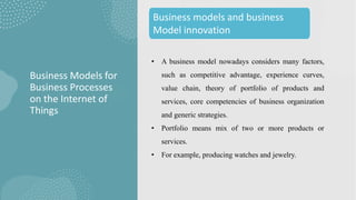 • A business model nowadays considers many factors,
such as competitive advantage, experience curves,
value chain, theory of portfolio of products and
services, core competencies of business organization
and generic strategies.
• Portfolio means mix of two or more products or
services.
• For example, producing watches and jewelry.
Business Models for
Business Processes
on the Internet of
Things
Business models and business
Model innovation
 