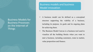 • A business model can be defined as a conceptual
structure supporting the viability of a business,
including its purpose, its goals and its ongoing plans
for achieving them.
• The Business Model Canvas is a business tool used to
visualize all the building blocks when you want to
start a business, including customers, route to market,
value proposition and finance.
Business Models for
Business Processes
on the Internet of
Things
Business models and business
Model innovation
 