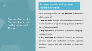 Three building blocks are for business infrastructure
which consist of:
1. Key partners: Strategic alliances between competitors
or non-competitors to optimize the operations and reduce
risks of a business model
2. Key activities: Key activities to execute a company’s
value proposition
3. Key resources: Examples of resources are financial,
physical, human and intellectual, customer segments,
platforms, markets and diversifications of innovative
products
Business Models for
Business Processes
on the Internet of
Things
Business models and business
Model innovation
 