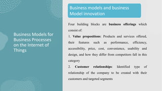 Four building blocks are business offerings which
consist of:
1. Value propositions: Products and services offered,
their features such as performance, efficiency,
accessibility, price, cost, convenience, usability and
design, and how they differ from competitors fall in this
category
2. Customer relationships: Identified type of
relationship of the company to be created with their
customers and targeted segments
Business Models for
Business Processes
on the Internet of
Things
Business models and business
Model innovation
 