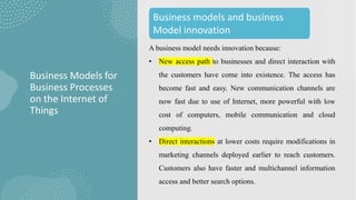 A business model needs innovation because:
• New access path to businesses and direct interaction with
the customers have come into existence. The access has
become fast and easy. New communication channels are
now fast due to use of Internet, more powerful with low
cost of computers, mobile communication and cloud
computing.
• Direct interactions at lower costs require modifications in
marketing channels deployed earlier to reach customers.
Customers also have faster and multichannel information
access and better search options.
Business Models for
Business Processes
on the Internet of
Things
Business models and business
Model innovation
 