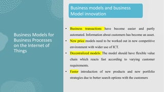 • Business transactions have become easier and partly
automated. Information about customers has become an asset.
• New price models need to be worked out in new competitive
environment with wider use of ICT.
• Decentralized models: The model should have flexible value
chain which reacts fast according to varying customer
requirements.
• Faster introduction of new products and new portfolio
strategies due to better search options with the customers
Business Models for
Business Processes
on the Internet of
Things
Business models and business
Model innovation
 