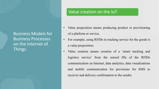 • Value proposition means producing product or provisioning
of a platform or service.
• For example, using RFIDs in tracking service for the goods is
a value proposition.
• Value creation means creation of a ‘smart tracking and
logistics service’ from the sensed IDs of the RFIDs
communication on Internet, data analytics, data visualizations
and mobile communication for provisions for SMS to
receiver and delivery confirmation to the sender.
Business Models for
Business Processes
on the Internet of
Things
Value creation on the IoT
 