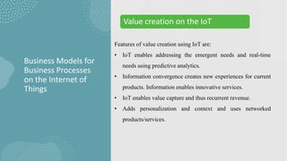 Features of value creation using IoT are:
• IoT enables addressing the emergent needs and real-time
needs using predictive analytics.
• Information convergence creates new experiences for current
products. Information enables innovative services.
• IoT enables value capture and thus recurrent revenue.
• Adds personalization and context and uses networked
products/services.
Business Models for
Business Processes
on the Internet of
Things
Value creation on the IoT
 