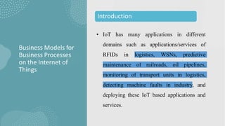 • IoT has many applications in different
domains such as applications/services of
RFIDs in logistics, WSNs, predictive
maintenance of railroads, oil pipelines,
monitoring of transport units in logistics,
detecting machine faults in industry, and
deploying these IoT based applications and
services.
Business Models for
Business Processes
on the Internet of
Things
Introduction
 