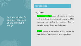 Key Terms:
• Application or App means software for application,
such as software for creating and sending an SMS,
measuring and sending the measured data, or
receiving message from a specified sender.
• Service means a mechanism, which enables the
provisioning of access to one or more capabilities.
Business Models for
Business Processes
on the Internet of
Things
Introduction
 