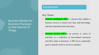 Key Terms:
• Business intelligence (BI) is a process that enables a
business service to extract new facts and knowledge,
and then undertake better decisions.
• Business process (BP) is an activity or series of
activities or a collection of inter-related structured
activities, tasks or processes. A BP serves a particular
goal or specific result or service or product.
Business Models for
Business Processes
on the Internet of
Things
Introduction
 