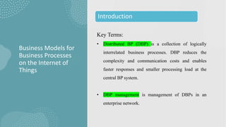 Key Terms:
• Distributed BP (DBP) is a collection of logically
interrelated business processes. DBP reduces the
complexity and communication costs and enables
faster responses and smaller processing load at the
central BP system.
• DBP management is management of DBPs in an
enterprise network.
Business Models for
Business Processes
on the Internet of
Things
Introduction
 