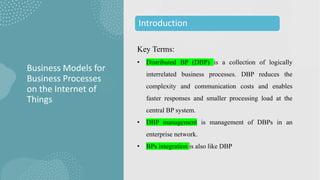 Key Terms:
• Distributed BP (DBP) is a collection of logically
interrelated business processes. DBP reduces the
complexity and communication costs and enables
faster responses and smaller processing load at the
central BP system.
• DBP management is management of DBPs in an
enterprise network.
• BPs integration is also like DBP
Business Models for
Business Processes
on the Internet of
Things
Introduction
 