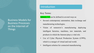 Key Terms:
Industry 4.0 can be defined in several ways as
• Several contemporary automation, data exchange and
manufacturing technologies.
• Vision of tomorrow’s manufacturing deploying
intelligent factories, machines, raw materials, and
products in which the Internet plays a vital role.
• Use of Cyber Physical Production System (CPPS),
which is a merger of virtual and real world.
• Intelligent solution for connected manufacturing.
Business Models for
Business Processes
on the Internet of
Things
Introduction
 