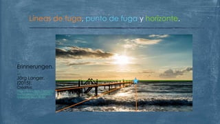Líneas de fuga, punto de fuga y horizonte.
Erinnerungen.
..
Jörg Langer.
(2015).
Créditos:
https://www.flickr.com/pho
tos/langerjo/20812468509/i
n/explore-2015-08-30/
 