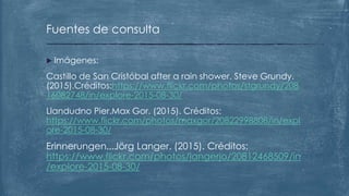  Imágenes:
Castillo de San Cristóbal after a rain shower. Steve Grundy.
(2015).Créditos:https://www.flickr.com/photos/stgrundy/208
16082748/in/explore-2015-08-30/
Llandudno Pier.Max Gor. (2015). Créditos:
https://www.flickr.com/photos/maxgor/20822998808/in/expl
ore-2015-08-30/
Erinnerungen...Jörg Langer. (2015). Créditos:
https://www.flickr.com/photos/langerjo/20812468509/in
/explore-2015-08-30/
Fuentes de consulta
 