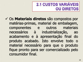  Os Materiais diretos são compostos por
matérias-primas, material de embalagem,
componentes e outros materiais
necessários à industrialização, ao
acabamento e à apresentação final do
produto acabado. Isto envolve todo o
material necessário para que o produto
fique pronto para ser comercializado pelo
consumidor final.
10
 