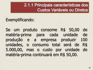 Exemplificando:
Se um produto consome R$ 50,00 de
matéria-prima para cada unidade de
produção e a empresa produzir 100
unidades, o consumo total será de R$
5.000,00, mas o custo por unidade de
matéria-prima continuará em R$ 50,00.
15
 