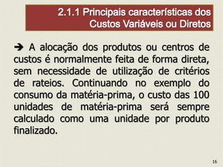  A alocação dos produtos ou centros de
custos é normalmente feita de forma direta,
sem necessidade de utilização de critérios
de rateios. Continuando no exemplo do
consumo da matéria-prima, o custo das 100
unidades de matéria-prima será sempre
calculado como uma unidade por produto
finalizado.
16
 