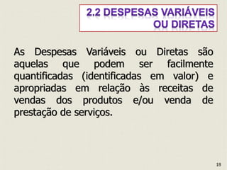 As Despesas Variáveis ou Diretas são
aquelas que podem ser facilmente
quantificadas (identificadas em valor) e
apropriadas em relação às receitas de
vendas dos produtos e/ou venda de
prestação de serviços.
18
 