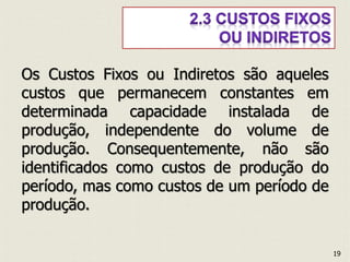 Os Custos Fixos ou Indiretos são aqueles
custos que permanecem constantes em
determinada capacidade instalada de
produção, independente do volume de
produção. Consequentemente, não são
identificados como custos de produção do
período, mas como custos de um período de
produção.
19
 