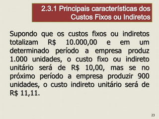Supondo que os custos fixos ou indiretos
totalizam R$ 10.000,00 e em um
determinado período a empresa produz
1.000 unidades, o custo fixo ou indireto
unitário será de R$ 10,00, mas se no
próximo período a empresa produzir 900
unidades, o custo indireto unitário será de
R$ 11,11.
23
 