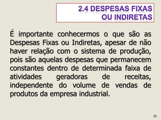 É importante conhecermos o que são as
Despesas Fixas ou Indiretas, apesar de não
haver relação com o sistema de produção,
pois são aquelas despesas que permanecem
constantes dentro de determinada faixa de
atividades geradoras de receitas,
independente do volume de vendas de
produtos da empresa industrial.
25
 