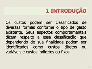 Os custos podem ser classificados de
diversas formas conforme o tipo de gasto
existente. Seus aspectos comportamentais
dizem respeito a essa classificação que
dependendo de sua finalidade podem ser
identificados como custos diretos ou
variáveis e custos indiretos ou fixos.
3
 