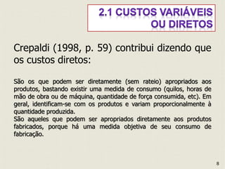 Crepaldi (1998, p. 59) contribui dizendo que
os custos diretos:
São os que podem ser diretamente (sem rateio) apropriados aos
produtos, bastando existir uma medida de consumo (quilos, horas de
mão de obra ou de máquina, quantidade de força consumida, etc). Em
geral, identificam-se com os produtos e variam proporcionalmente à
quantidade produzida.
São aqueles que podem ser apropriados diretamente aos produtos
fabricados, porque há uma medida objetiva de seu consumo de
fabricação.
8
 