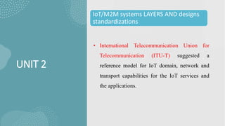 UNIT 2
IoT/M2M systems LAYERS AND designs
standardizations
• International Telecommunication Union for
Telecommunication (ITU-T) suggested a
reference model for IoT domain, network and
transport capabilities for the IoT services and
the applications.
 