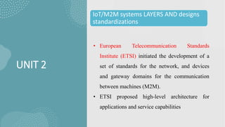 UNIT 2
IoT/M2M systems LAYERS AND designs
standardizations
• European Telecommunication Standards
Institute (ETSI) initiated the development of a
set of standards for the network, and devices
and gateway domains for the communication
between machines (M2M).
• ETSI proposed high-level architecture for
applications and service capabilities
 