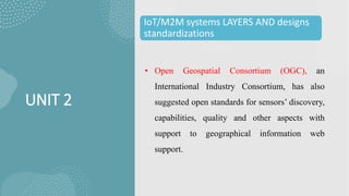 UNIT 2
IoT/M2M systems LAYERS AND designs
standardizations
• Open Geospatial Consortium (OGC), an
International Industry Consortium, has also
suggested open standards for sensors’ discovery,
capabilities, quality and other aspects with
support to geographical information web
support.
 