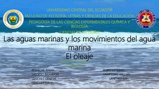 Las aguas marinas y los movimientos del agua
marina
El oleaje
UNIVERSIDAD CENTRAL DEL ECUADOR
FACULTAD DE FILOSOFÍA, LETRAS Y CIENCIAS DE LA EDUCACIÓN
PEDAGOGÍA DE LAS CIENCIAS EXPERIMENTALES QUÍMICA Y
BIOLOGÍA
CIENCIAS DE LA TIERRA
SEMESTRE: PRIMERO A
INTEGRANTES:
REMACHE ÁNGEL RUBIO ESTEBAN
SALCEDO BRANDON SAMPEDRO WILLIAN
SÁNCHEZ GÉNESIS SÁNCHEZ JOEL
SÁNCHEZ DAVID
 