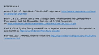 REFERENCIAS
Acosta, B. (s.f.). Ecología Verde. Obtenido de Ecología Verde: https://www.ecologiaverde.com/tipos-
de-vegetacion-2429.html
Brako, L. & J. L. Zarucchi. (eds.) 1993. Catalogue of the Flowering Plants and Gymnosperms of
Peru. Monogr. Syst. Bot. Missouri Bot. Gard. 45: i–xl, 1–1286. Recuperado
de: https://repositorio.uta.edu.ec/bitstream/123456789/25299/1/BQ%20114.pdf
Cajal, A. (2020, 5 junio). Flora y fauna de Ecuador: especies más representativas. Recuperado 5 de
julio de 2021, de https://www.lifeder.com/flora-fauna-ecuador/
Francisco.C(2017,1Marzo)Diferencia.FlorayFauna http://mygranitodearena.blogspot.com/2015/03/flora
-y-vegetacion.html
 