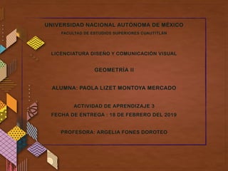 UNIVERSIDAD NACIONAL AUTÓNOMA DE MÉXICO
FACULTAD DE ESTUDIOS SUPERIORES CUAUTITLÁN
LICENCIATURA DISEÑO Y COMUNICACIÓN VISUAL
GEOMETRÍA II
ALUMNA: PAOLA LIZET MONTOYA MERCADO
ACTIVIDAD DE APRENDIZAJE 3
FECHA DE ENTREGA : 18 DE FEBRERO DEL 2019
PROFESORA: ARGELIA FONES DOROTEO
 